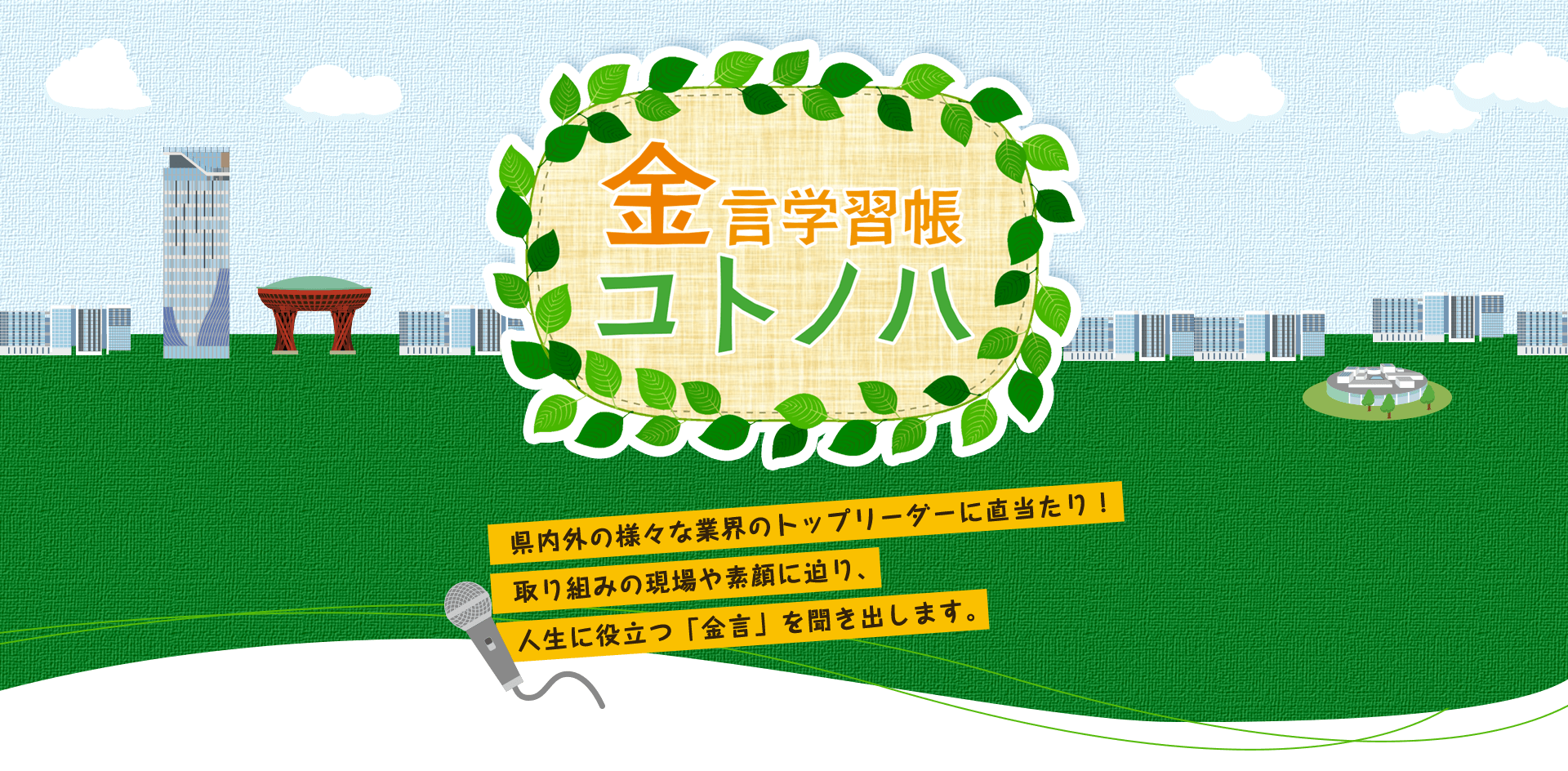 金言学習帳コトノハ 県内外の様々な業界のトップリーダーに直当たり！取り組みの現場や素顔に迫り、人生に役立つ「金言」を聞き出します。