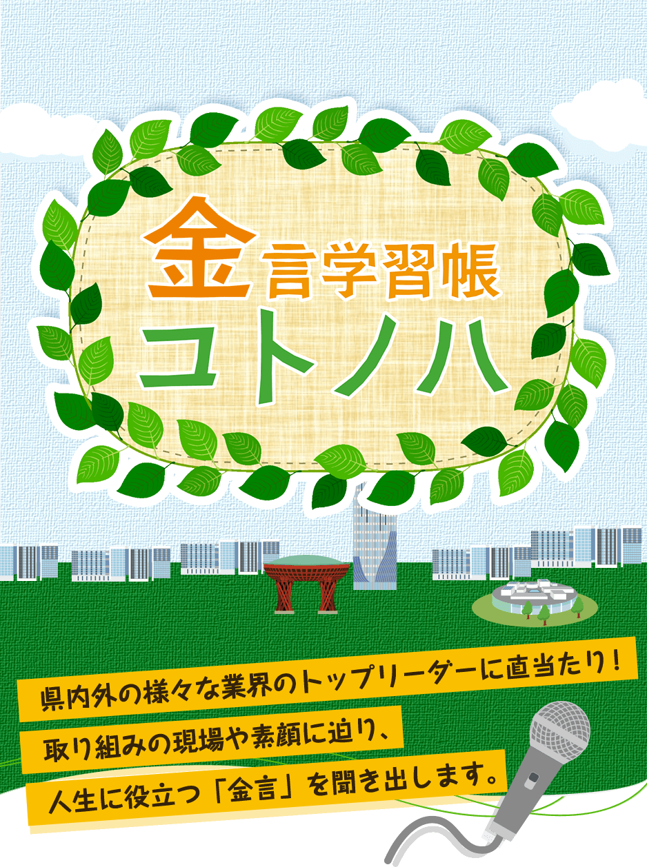 金言学習帳コトノハ 県内外の様々な業界のトップリーダーに直当たり！取り組みの現場や素顔に迫り、人生に役立つ「金言」を聞き出します。